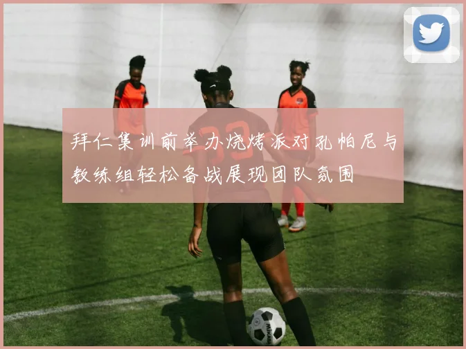 拜仁集训前举办烧烤派对孔帕尼与教练组轻松备战展现团队氛围