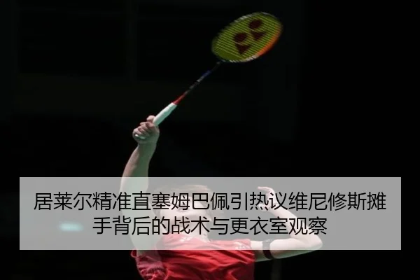 居莱尔精准直塞姆巴佩引热议维尼修斯摊手背后的战术与更衣室观察